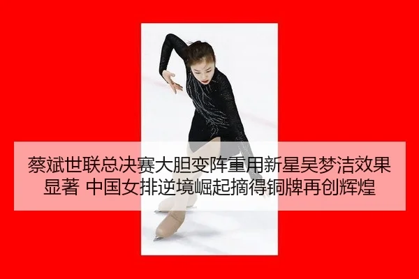 蔡斌世联总决赛大胆变阵重用新星吴梦洁效果显著 中国女排逆境崛起摘得铜牌再创辉煌