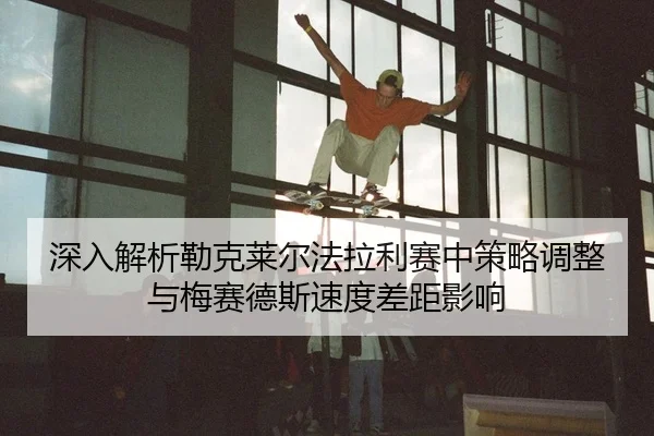 深入解析勒克莱尔法拉利赛中策略调整与梅赛德斯速度差距影响